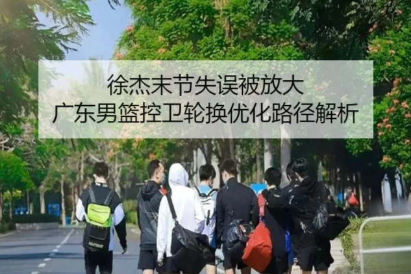 徐杰末节失误被放大 广东男篮控卫轮换优化路径解析